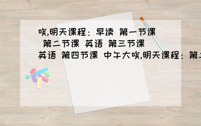 唉,明天课程：早读 第一节课 第二节课 英语 第三节课 英语 第四节课 中午大唉,明天课程：第二节课 英语第三节课 英语中午大午间 英语第八节课 体育将是史上我班最“high”的一天