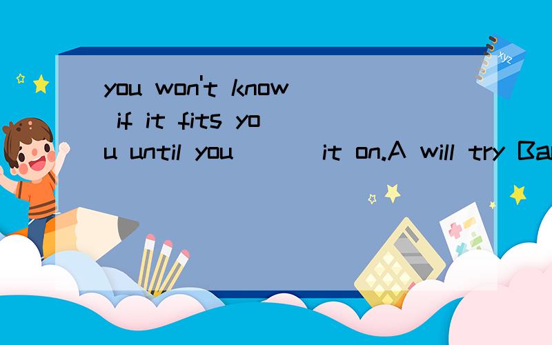 you won't know if it fits you until you ___it on.A will try Bare trying Ctried Dhave tried那这题选什么呢:No one can be sure if the car on display fits him or her until he or she _____them.A tries B will try C are trying D have tried也请同