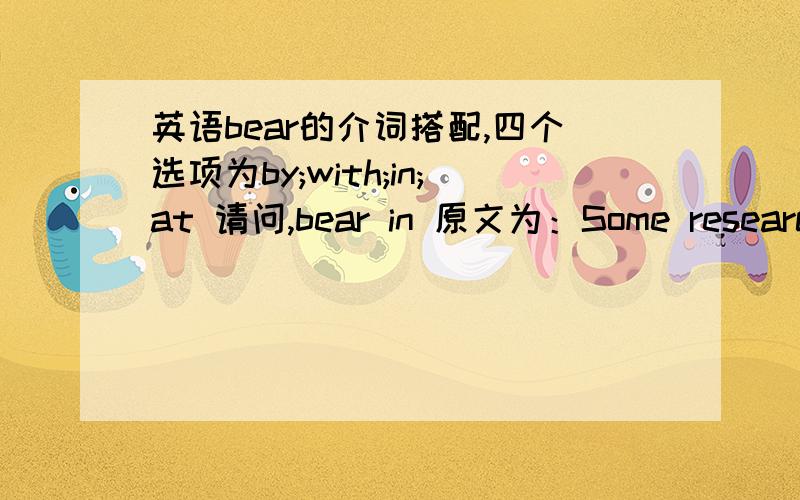 英语bear的介词搭配,四个选项为by;with;in;at 请问,bear in 原文为：Some research surports the idea that women bring different attitudes and skills to management jobs,such as greater cooperativeness,an empasis on affiliation and attachm