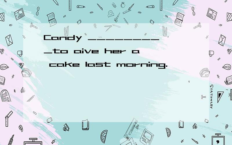 Candy _________to aive her a cake last morning.