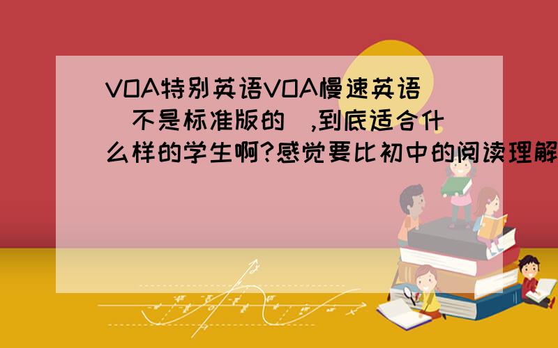 VOA特别英语VOA慢速英语（不是标准版的）,到底适合什么样的学生啊?感觉要比初中的阅读理解难多了,比高中的阅读理解也难.但为什么还说简单呢?迷惑!