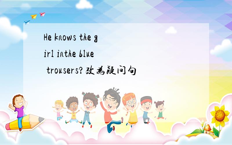 He knows the girl inthe blue trousers?改为疑问句