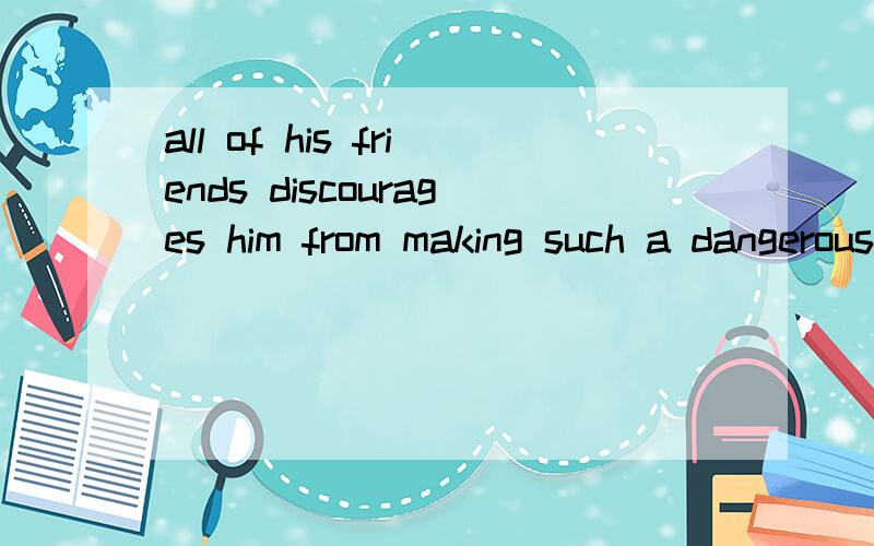 all of his friends discourages him from making such a dangerous investment.请问这句话是否有问题,尤其那个介词 from.另：the stronger the motivation,the more likely it will be that a person will succeed.这句话that引导的是否是