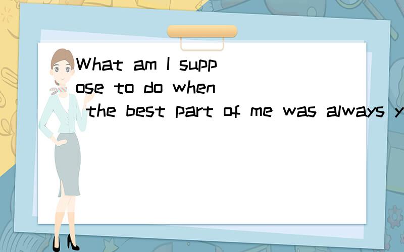 What am I suppose to do when the best part of me was always you?这是什么意思?大家帮我翻译一下.谢谢!