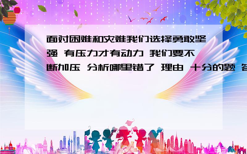 面对困难和灾难我们选择勇敢坚强 有压力才有动力 我们要不断加压 分析哪里错了 理由 十分的题 答多点