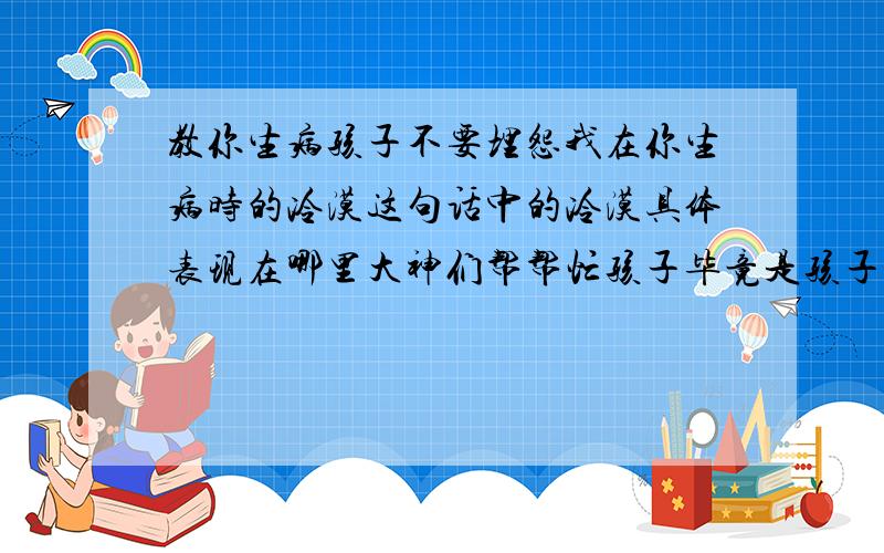 教你生病孩子不要埋怨我在你生病时的冷漠这句话中的冷漠具体表现在哪里大神们帮帮忙孩子毕竟是孩子谅解他许可他犯错至于孩子生病了再怎么也要照顾他血浓于水啊你的父爱母爱还有木