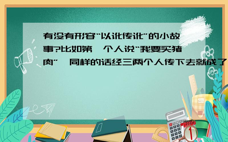 有没有形容“以讹传讹”的小故事?比如第一个人说“我要买猪肉”,同样的话经三两个人传下去就成了“我想吃人”了有没有和这个例子相似的,大家都很熟悉的小故事?