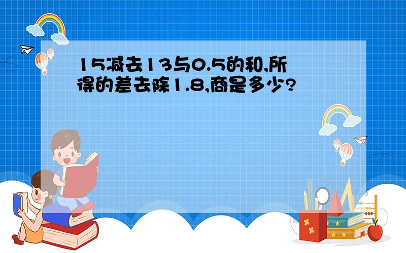 15减去13与0.5的和,所得的差去除1.8,商是多少?