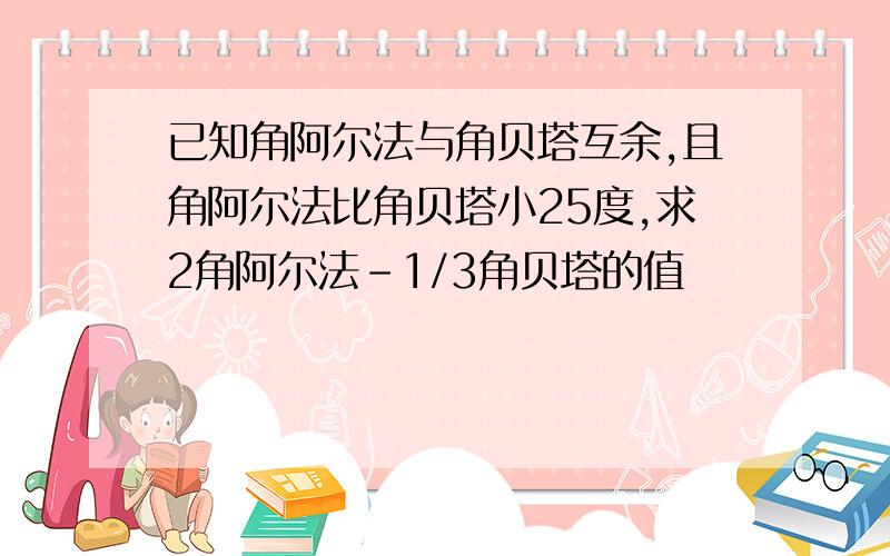 已知角阿尔法与角贝塔互余,且角阿尔法比角贝塔小25度,求2角阿尔法-1/3角贝塔的值