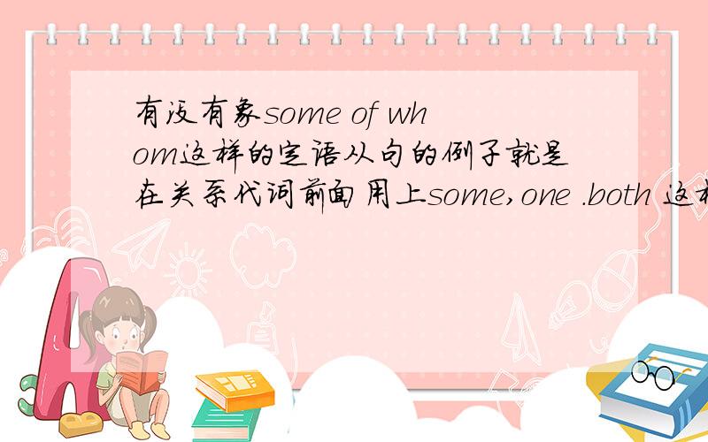 有没有象some of whom这样的定语从句的例子就是在关系代词前面用上some,one .both 这样的例句呢?有没有关于这方面的定语从句的具体讲解呢?在这些关系代词前面都可以加上什么词呢?除了some,数