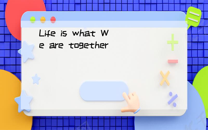 Life is what We are together