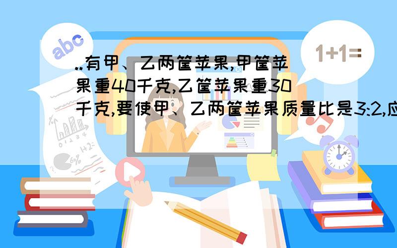 ..有甲、乙两筐苹果,甲筐苹果重40千克,乙筐苹果重30千克,要使甲、乙两筐苹果质量比是3:2,应从有甲、乙两筐苹果,甲筐苹果重40千克,乙筐苹果重30千克,要使甲、乙两筐苹果质量比是3:2,应从乙