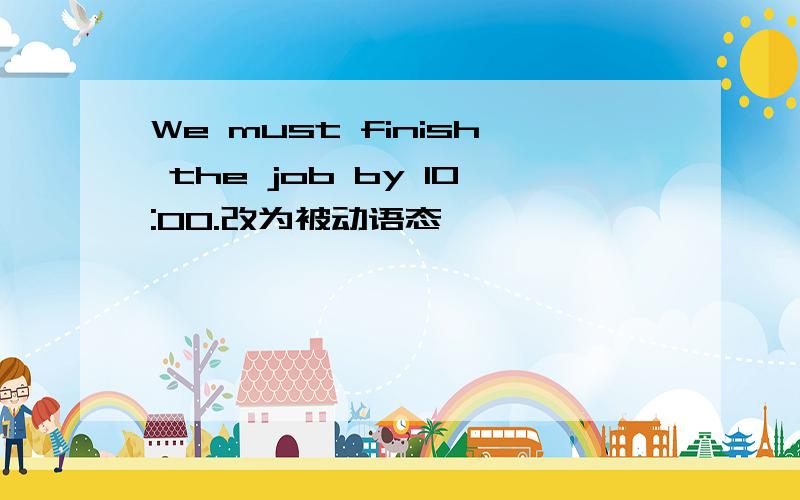 We must finish the job by 10:00.改为被动语态