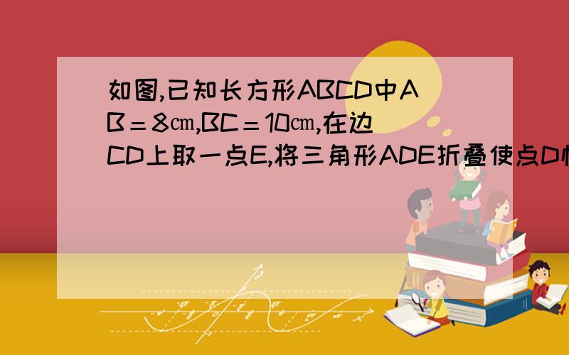 如图,已知长方形ABCD中AB＝8㎝,BC＝10㎝,在边CD上取一点E,将三角形ADE折叠使点D恰好落在BC边上的点F,求CE的长