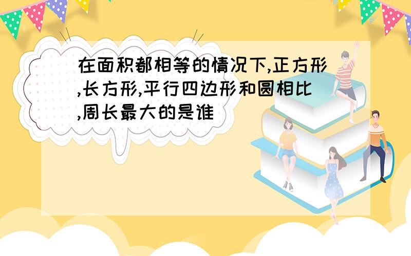 在面积都相等的情况下,正方形,长方形,平行四边形和圆相比,周长最大的是谁