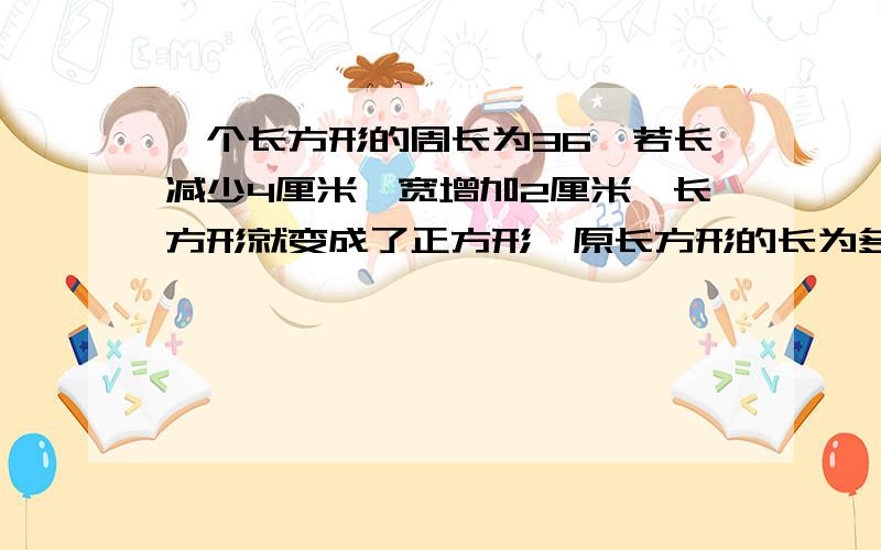 一个长方形的周长为36,若长减少4厘米,宽增加2厘米,长方形就变成了正方形,原长方形的长为多少?