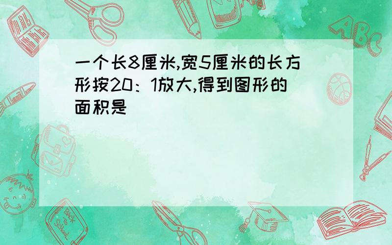 一个长8厘米,宽5厘米的长方形按20：1放大,得到图形的面积是