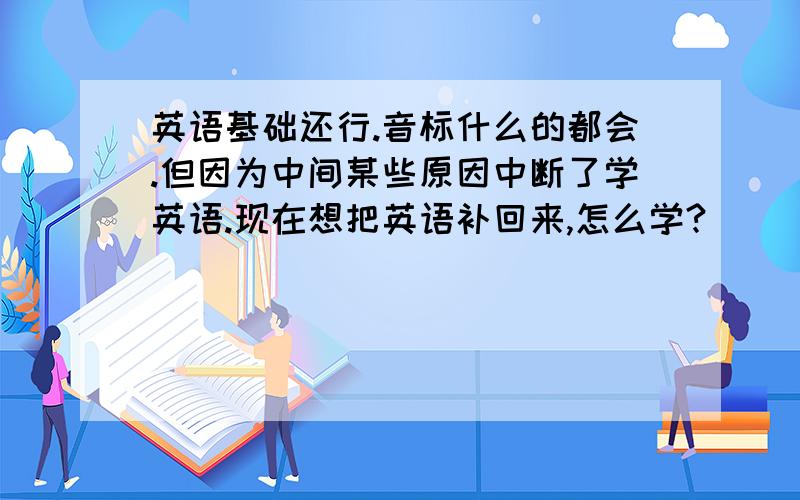 英语基础还行.音标什么的都会.但因为中间某些原因中断了学英语.现在想把英语补回来,怎么学?