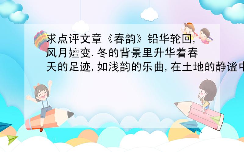 求点评文章《春韵》铅华轮回,风月嬗变.冬的背景里升华着春天的足迹,如浅韵的乐曲,在土地的静谧中,袅袅升起.　　春寒料峭,万物复苏.葱茏的春色,演绎着盎然的生机万象.春天的步履,起伏