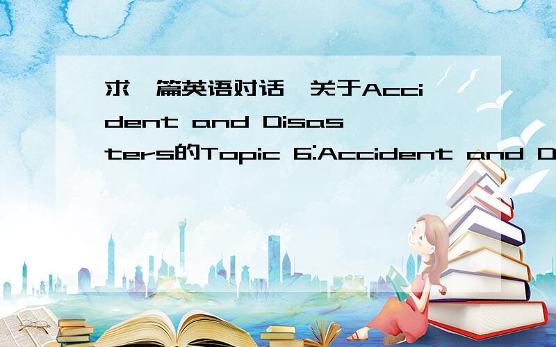 求一篇英语对话,关于Accident and Disasters的Topic 6:Accident and Disasters Situation:A reports a piece of bad news about a terrible accident to B and expresses his frightening to the insecurity of present society .B agrees with A.对话3分