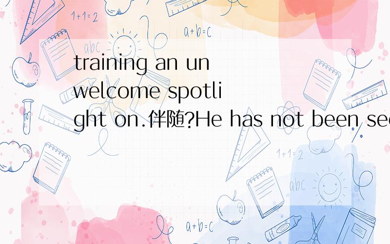 training an unwelcome spotlight on.伴随?He has not been seen since last spring when the affair erupted before the Communist party's once-a-decade power transition,training an unwelcome spotlight on infighting and corruption among the political elit