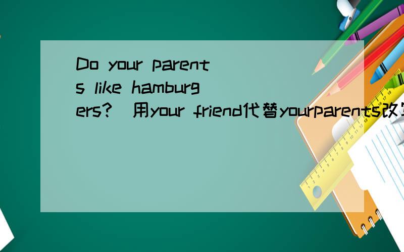 Do your parents like hamburgers?（用your friend代替yourparents改写句子）
