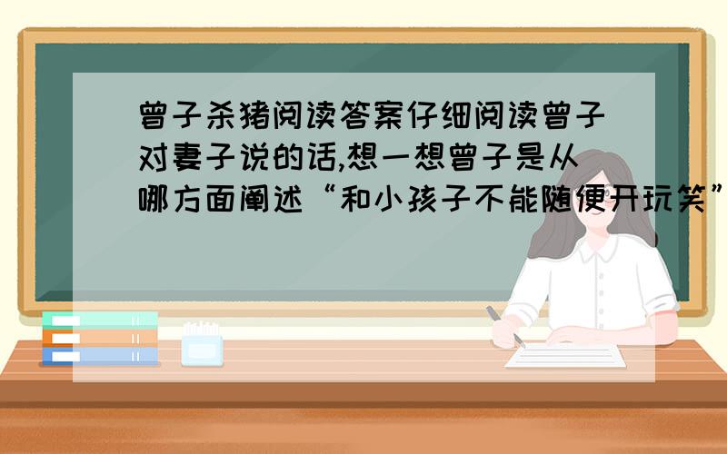 曾子杀猪阅读答案仔细阅读曾子对妻子说的话,想一想曾子是从哪方面阐述“和小孩子不能随便开玩笑”这个意思的.这篇短文的白话文版本网上都有,