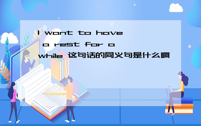 I want to have a rest for a while 这句话的同义句是什么啊