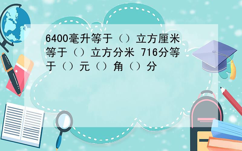 6400毫升等于（）立方厘米等于（）立方分米 716分等于（）元（）角（）分