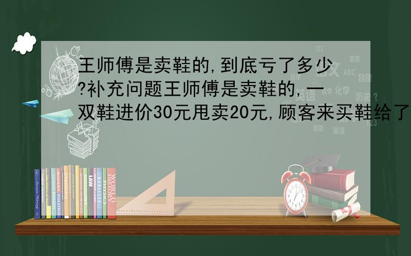 王师傅是卖鞋的,到底亏了多少?补充问题王师傅是卖鞋的,一双鞋进价30元甩卖20元,顾客来买鞋给了张50,王师傅没零钱,于是找邻居换了50元.事后邻居发现钱是假的,王师傅又赔了邻居50.请问王师