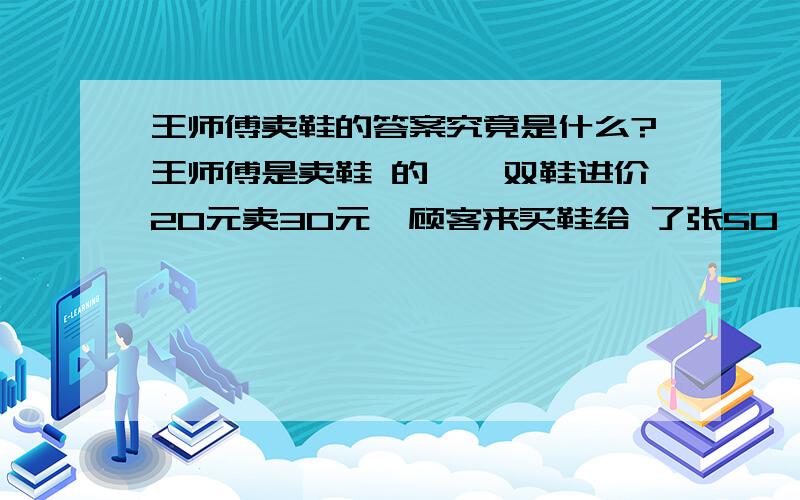 王师傅卖鞋的答案究竟是什么?王师傅是卖鞋 的,一双鞋进价20元卖30元,顾客来买鞋给 了张50,王师傅没零钱,于是找邻居换了50 元.事后邻居发现钱是假的,王师傅又陪了 邻居50.请问王师傅一共亏