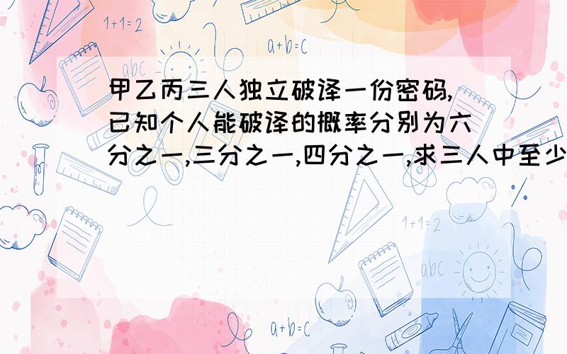 甲乙丙三人独立破译一份密码,已知个人能破译的概率分别为六分之一,三分之一,四分之一,求三人中至少有一人能破译能破译出的概率?