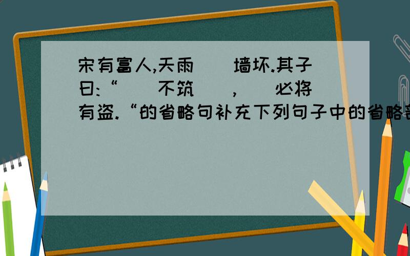 宋有富人,天雨（）墙坏.其子曰:“（）不筑（）,（）必将有盗.“的省略句补充下列句子中的省略部分