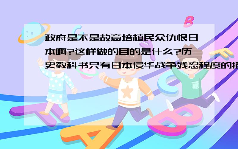 政府是不是故意培植民众仇恨日本啊?这样做的目的是什么?历史教科书只有日本侵华战争残忍程度的描绘,其它更残忍的只字不提（如清军入关后发生的）.广电总局很容易就批准反映日军凶残