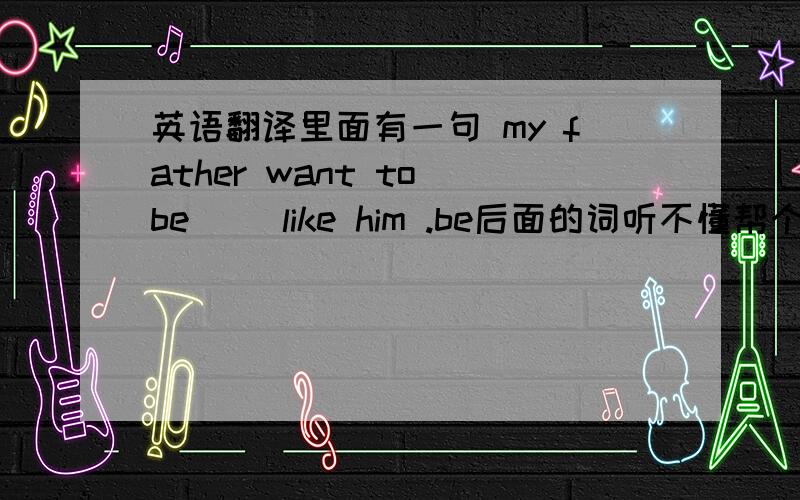 英语翻译里面有一句 my father want to be（ ）like him .be后面的词听不懂帮个忙 能帮忙一个大概意思也行