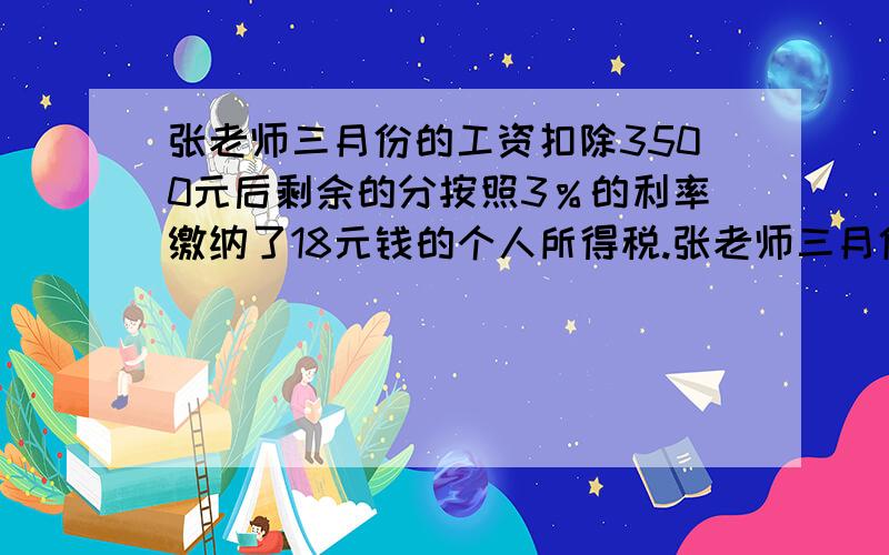 张老师三月份的工资扣除3500元后剩余的分按照3％的利率缴纳了18元钱的个人所得税.张老师三月份的工资实?