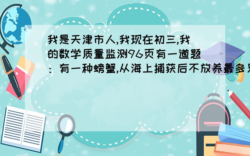 我是天津市人,我现在初三,我的数学质量监测96页有一道题：有一种螃蟹,从海上捕获后不放养最多只能活两天,如果放养在池塘内可以延长存活时间,但每天也有一定数量的螃蟹死去,假设放养