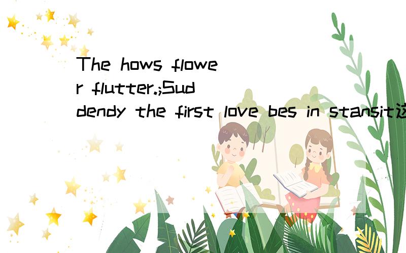 The hows flower flutter.;Suddendy the first love bes in stansit这两句话是什么意思?The hows flower flutter...Suddendy the first love bes in stansit这两句话是什么意思?