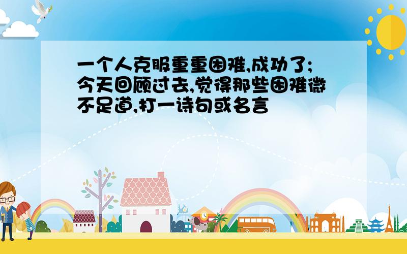 一个人克服重重困难,成功了;今天回顾过去,觉得那些困难微不足道,打一诗句或名言