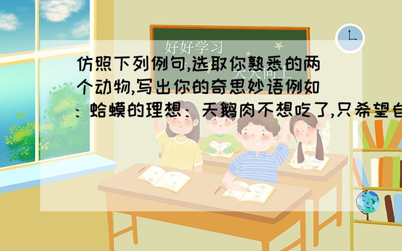 仿照下列例句,选取你熟悉的两个动物,写出你的奇思妙语例如: 蛤蟆的理想：天鹅肉不想吃了,只希望自己不被人类扒皮就万幸了.      熊猫的担心：如果我们家庭人丁兴旺,我们还会享受今天这