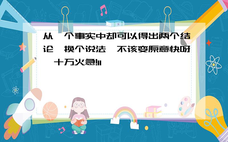 从一个事实中却可以得出两个结论,换个说法,不该变原意快呀,十万火急!11