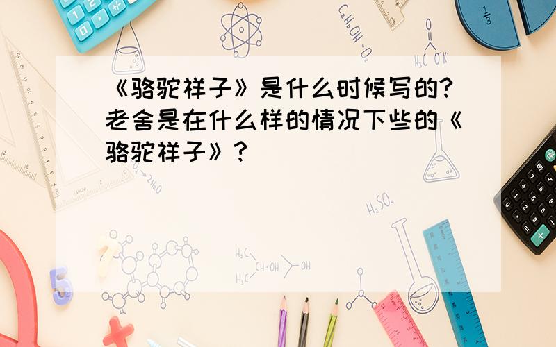 《骆驼祥子》是什么时候写的?老舍是在什么样的情况下些的《骆驼祥子》?