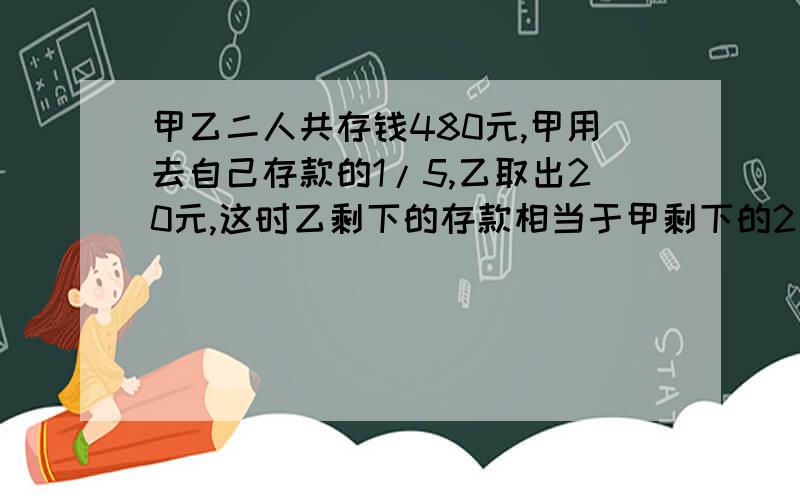 甲乙二人共存钱480元,甲用去自己存款的1/5,乙取出20元,这时乙剩下的存款相当于甲剩下的2/3,甲乙二人原来各有存款多少元?