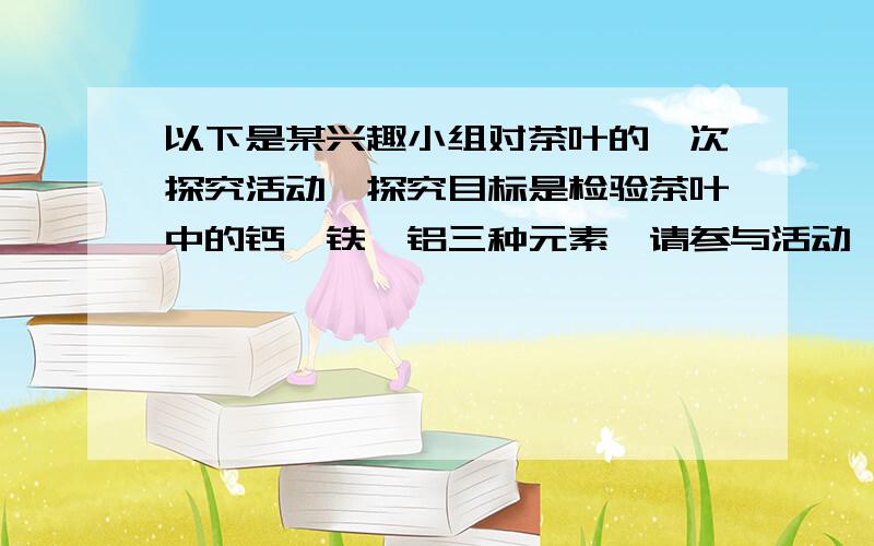 以下是某兴趣小组对茶叶的一次探究活动,探究目标是检验茶叶中的钙、铁、铝三种元素,请参与活动,并回答有关问题.【友情提示】茶叶中的钙、铁、铝三种元素,以有机化合物的形式存在.它