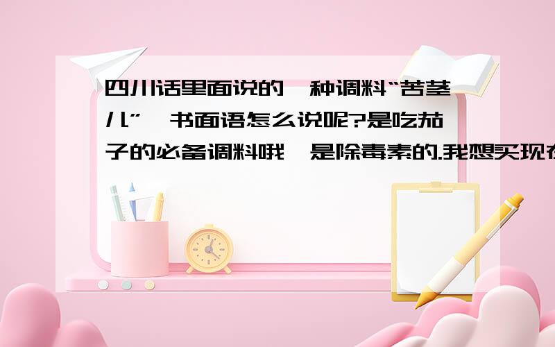 四川话里面说的一种调料“苦茎儿”,书面语怎么说呢?是吃茄子的必备调料哦,是除毒素的.我想买现在没看到,说这个名字都没有人知道也.