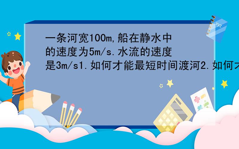 一条河宽100m,船在静水中的速度为5m/s.水流的速度是3m/s1.如何才能最短时间渡河2.如何才能最短位移渡河是垂直于河岸吗?