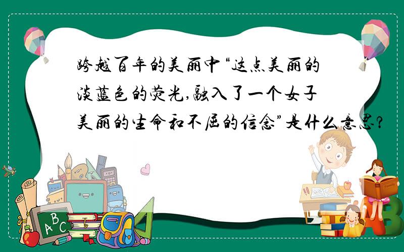 跨越百年的美丽中“这点美丽的淡蓝色的荧光,融入了一个女子美丽的生命和不屈的信念”是什么意思?