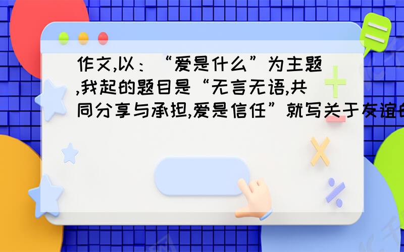 作文,以：“爱是什么”为主题,我起的题目是“无言无语,共同分享与承担,爱是信任”就写关于友谊的,600字左右.