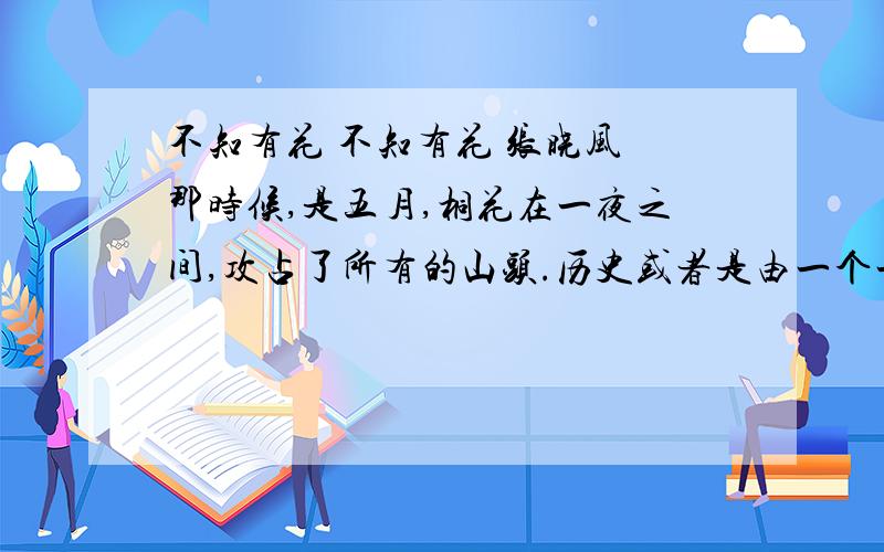 不知有花 不知有花 张晓风 那时候,是五月,桐花在一夜之间,攻占了所有的山头.历史或者是由一个一个的英雄豪杰叠成的,但岁月——岁月对我而言是花和花的禅让所缔造的.桐花极白,极矜持,