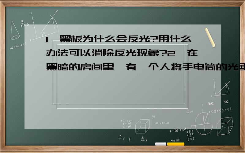 1、黑板为什么会反光?用什么办法可以消除反光现象?2、在黑暗的房间里,有一个人将手电筒的光垂直照在一块竖直放置的平面镜上,问房间里各个位置的人都能看到照亮的镜面吗?为什么?